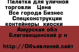 Палатка для уличной торговли › Цена ­ 6 000 - Все города Бизнес » Спецконструкции, контейнеры, киоски   . Амурская обл.,Благовещенский р-н